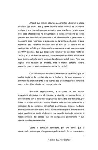 Añadió que si bien algunos deponentes ubicaron la etapa
de noviazgo entre 1998 y 1999, incluso dieron cuenta de las visitas
mutuas a sus respectivos apartamentos para ese lapso, lo cierto era
que esas atestaciones no solventaban la carga probatoria de éstos
porque esa inestabilidad contradecía el elemento de la permanencia
necesario para reconocer la existencia de la familia de hecho. Y para
reafirmar esa reflexión destacó que el hijo de la actora en su
declaración señaló que el demandado comenzó a salir con su madre
en 1997, además, dijo que después la visitaba y se quedaba hasta las
10:00 p.m., o los fines de semana, situación que insistió era insuficiente
para tener esa fecha como inicio de la relación marital, pues, “con esa
lógica, toda relación de amistad, más o menos cercana tendría
vocación para convertirse en unión marital de hecho”.
Con fundamento en tales razonamientos determinó que las
partes iniciaron la convivencia en la fecha en la que ajustaron el
contrato de arrendamiento y no cuando les fue entregado el inmueble
como entendió el fallador de primera instancia.
Procedió, seguidamente, a ocuparse de los hechos
exceptivos alegados por el opositor, y abordó, en primer lugar, el
concerniente con la ilicitud de las pruebas adosadas a la demanda, por
haber sido aportadas por Martha Helena violando supuestamente la
intimidad de su pretenso compañero permanente, incluso mediante
sustracción calificable como ilícita, planteamiento que el tribunal estimó
debía ponderarse frente al derecho que aquella tenía de reclamar el
reconocimiento del estado civil de compañera permanente y sus
consecuencias patrimoniales.
Sobre el particular consideró, por una parte, que la
denuncia formulada por el supuesto apoderamiento de los documentos
7
P.O.M.C. Exp.2004 01074 01

 