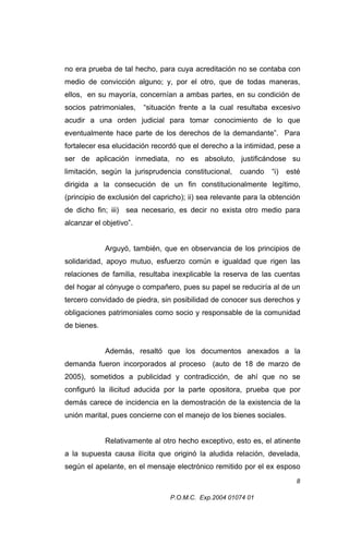 no era prueba de tal hecho, para cuya acreditación no se contaba con
medio de convicción alguno; y, por el otro, que de todas maneras,
ellos, en su mayoría, concernían a ambas partes, en su condición de
socios patrimoniales,

“situación frente a la cual resultaba excesivo

acudir a una orden judicial para tomar conocimiento de lo que
eventualmente hace parte de los derechos de la demandante”. Para
fortalecer esa elucidación recordó que el derecho a la intimidad, pese a
ser de aplicación inmediata, no es absoluto, justificándose su
limitación, según la jurisprudencia constitucional,

cuando

“i)

esté

dirigida a la consecución de un fin constitucionalmente legítimo,
(principio de exclusión del capricho); ii) sea relevante para la obtención
de dicho fin; iii) sea necesario, es decir no exista otro medio para
alcanzar el objetivo”.
Arguyó, también, que en observancia de los principios de
solidaridad, apoyo mutuo, esfuerzo común e igualdad que rigen las
relaciones de familia, resultaba inexplicable la reserva de las cuentas
del hogar al cónyuge o compañero, pues su papel se reduciría al de un
tercero convidado de piedra, sin posibilidad de conocer sus derechos y
obligaciones patrimoniales como socio y responsable de la comunidad
de bienes.
Además, resaltó que los documentos anexados a la
demanda fueron incorporados al proceso (auto de 18 de marzo de
2005), sometidos a publicidad y contradicción, de ahí que no se
configuró la ilicitud aducida por la parte opositora, prueba que por
demás carece de incidencia en la demostración de la existencia de la
unión marital, pues concierne con el manejo de los bienes sociales.
Relativamente al otro hecho exceptivo, esto es, el atinente
a la supuesta causa ilícita que originó la aludida relación, develada,
según el apelante, en el mensaje electrónico remitido por el ex esposo
8
P.O.M.C. Exp.2004 01074 01

 