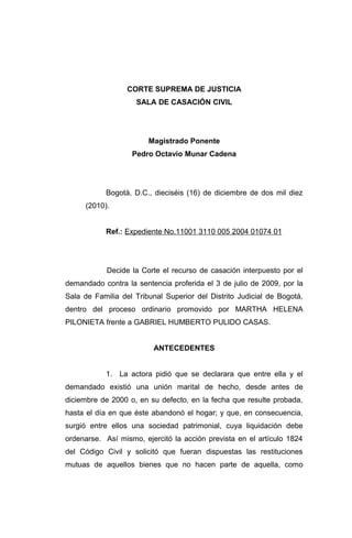 CORTE SUPREMA DE JUSTICIA
SALA DE CASACIÓN CIVIL

Magistrado Ponente
Pedro Octavio Munar Cadena

Bogotá, D.C., dieciséis (16) de diciembre de dos mil diez
(2010).
Ref.: Expediente No.11001 3110 005 2004 01074 01

Decide la Corte el recurso de casación interpuesto por el
demandado contra la sentencia proferida el 3 de julio de 2009, por la
Sala de Familia del Tribunal Superior del Distrito Judicial de Bogotá,
dentro del proceso ordinario promovido por MARTHA HELENA
PILONIETA frente a GABRIEL HUMBERTO PULIDO CASAS.
ANTECEDENTES
1. La actora pidió que se declarara que entre ella y el
demandado existió una unión marital de hecho, desde antes de
diciembre de 2000 o, en su defecto, en la fecha que resulte probada,
hasta el día en que éste abandonó el hogar; y que, en consecuencia,
surgió entre ellos una sociedad patrimonial, cuya liquidación debe
ordenarse. Así mismo, ejercitó la acción prevista en el artículo 1824
del Código Civil y solicitó que fueran dispuestas las restituciones
mutuas de aquellos bienes que no hacen parte de aquella, como

 