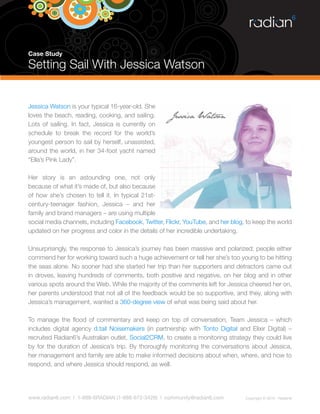 Case Study

Setting Sail With Jessica Watson


Jessica Watson is your typical 16-year-old. She
loves the beach, reading, cooking, and sailing.
Lots of sailing. In fact, Jessica is currently on
schedule to break the record for the world’s
youngest person to sail by herself, unassisted,
around the world, in her 34-foot yacht named
“Ella’s Pink Lady”.

Her story is an astounding one, not only
because of what it’s made of, but also because
of how she’s chosen to tell it. In typical 21st-
century-teenager fashion, Jessica – and her
family and brand managers – are using multiple
social media channels, including Facebook, Twitter, Flickr, YouTube, and her blog, to keep the world
updated on her progress and color in the details of her incredible undertaking.

Unsurprisingly, the response to Jessica’s journey has been massive and polarized; people either
commend her for working toward such a huge achievement or tell her she’s too young to be hitting
the seas alone. No sooner had she started her trip than her supporters and detractors came out
in droves, leaving hundreds of comments, both positive and negative, on her blog and in other
various spots around the Web. While the majority of the comments left for Jessica cheered her on,
her parents understood that not all of the feedback would be so supportive, and they, along with
Jessica’s management, wanted a 360-degree view of what was being said about her.

To manage the flood of commentary and keep on top of conversation, Team Jessica – which
includes digital agency d.tail Noisemakers (in partnership with Tonto Digital and Elixir Digital) –
recruited Radian6’s Australian outlet, Social2CRM, to create a monitoring strategy they could live
by for the duration of Jessica’s trip. By thoroughly monitoring the conversations about Jessica,
her management and family are able to make informed decisions about when, where, and how to
respond, and where Jessica should respond, as well.




www.radian6.com | 1-888-6RADIAN (1-888-672-3426) | community@radian6.com          Copyright © 2010 - Radian6
 