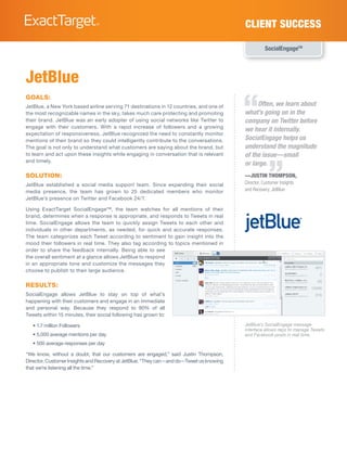 Client Success

                                                                                                    SocialEngageTM




JetBlue

                                                                                         “
goals:
JetBlue, a New York based airline serving 71 destinations in 12 countries, and one of         Often, we learn about
the most recognizable names in the sky, takes much care protecting and promoting         what’s going on in the
their brand. JetBlue was an early adopter of using social networks like Twitter to       company on Twitter before
engage with their customers. With a rapid increase of followers and a growing
                                                                                         we hear it internally.
expectation of responsiveness, JetBlue recognized the need to constantly monitor
mentions of their brand so they could intelligently contribute to the conversations.     SocialEngage helps us
The goal is not only to understand what customers are saying about the brand, but        understand the magnitude
to learn and act upon these insights while engaging in conversation that is relevant     of the issue—small


                                                                                                     ”
and timely.
                                                                                         or large.
solution:                                                                                —Justin Thompson,
JetBlue established a social media support team. Since expanding their social            Director, Customer Insights
media presence, the team has grown to 25 dedicated members who monitor                   and Recovery, JetBlue
JetBlue’s presence on Twitter and Facebook 24/7.

Using ExactTarget SocialEngage™, the team watches for all mentions of their
brand, determines when a response is appropriate, and responds to Tweets in real
time. SocialEngage allows the team to quickly assign Tweets to each other and
individuals in other departments, as needed, for quick and accurate responses.
The team categorizes each Tweet according to sentiment to gain insight into the
mood their followers in real time. They also tag according to topics mentioned in
order to share the feedback internally. Being able to see
the overall sentiment at a glance allows JetBlue to respond
in an appropriate tone and customize the messages they
choose to publish to their large audience.

results:
SocialEngage allows JetBlue to stay on top of what’s
happening with their customers and engage in an immediate
and personal way. Because they respond to 90% of all
Tweets within 15 minutes, their social following has grown to:

   • 1.7 million Followers                                                               JetBlue’s SocialEngage message
                                                                                         interface allows reps to manage Tweets
   • 5,000 average mentions per day                                                      and Facebook posts in real time.
   • 500 average responses per day

“We know, without a doubt, that our customers are engaged,” said Justin Thompson,
Director, Customer Insights and Recovery at JetBlue. “They can—and do—Tweet us knowing
that we’re listening all the time.”
 