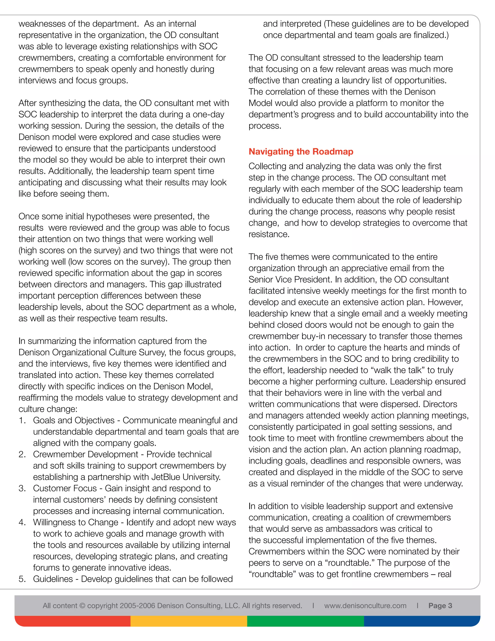 weaknesses of the department. As an internal                             and interpreted (These guidelines are to be developed
representative in the organization, the OD consultant                    once departmental and team goals are finalized.)
was able to leverage existing relationships with SOC
crewmembers, creating a comfortable environment for                 The OD consultant stressed to the leadership team
crewmembers to speak openly and honestly during                     that focusing on a few relevant areas was much more
interviews and focus groups.                                        effective than creating a laundry list of opportunities.
                                                                    The correlation of these themes with the Denison
After synthesizing the data, the OD consultant met with             Model would also provide a platform to monitor the
SOC leadership to interpret the data during a one-day               department’s progress and to build accountability into the
working session. During the session, the details of the             process.
Denison model were explored and case studies were
reviewed to ensure that the participants understood                 Navigating the Roadmap
the model so they would be able to interpret their own
                                                                    Collecting and analyzing the data was only the first
results. Additionally, the leadership team spent time
                                                                    step in the change process. The OD consultant met
anticipating and discussing what their results may look
                                                                    regularly with each member of the SOC leadership team
like before seeing them.
                                                                    individually to educate them about the role of leadership
                                                                    during the change process, reasons why people resist
Once some initial hypotheses were presented, the
                                                                    change, and how to develop strategies to overcome that
results were reviewed and the group was able to focus
                                                                    resistance.
their attention on two things that were working well
(high scores on the survey) and two things that were not
                                                                    The five themes were communicated to the entire
working well (low scores on the survey). The group then
                                                                    organization through an appreciative email from the
reviewed specific information about the gap in scores
                                                                    Senior Vice President. In addition, the OD consultant
between directors and managers. This gap illustrated
                                                                    facilitated intensive weekly meetings for the first month to
important perception differences between these
                                                                    develop and execute an extensive action plan. However,
leadership levels, about the SOC department as a whole,
                                                                    leadership knew that a single email and a weekly meeting
as well as their respective team results.
                                                                    behind closed doors would not be enough to gain the
                                                                    crewmember buy-in necessary to transfer those themes
In summarizing the information captured from the
                                                                    into action. In order to capture the hearts and minds of
Denison Organizational Culture Survey, the focus groups,
                                                                    the crewmembers in the SOC and to bring credibility to
and the interviews, five key themes were identified and
                                                                    the effort, leadership needed to “walk the talk” to truly
translated into action. These key themes correlated
                                                                    become a higher performing culture. Leadership ensured
directly with specific indices on the Denison Model,
                                                                    that their behaviors were in line with the verbal and
reaffirming the models value to strategy development and
                                                                    written communications that were dispersed. Directors
culture change:
                                                                    and managers attended weekly action planning meetings,
1. Goals and Objectives - Communicate meaningful and
                                                                    consistently participated in goal setting sessions, and
    understandable departmental and team goals that are
                                                                    took time to meet with frontline crewmembers about the
    aligned with the company goals.
                                                                    vision and the action plan. An action planning roadmap,
2. Crewmember Development - Provide technical
                                                                    including goals, deadlines and responsible owners, was
    and soft skills training to support crewmembers by
                                                                    created and displayed in the middle of the SOC to serve
    establishing a partnership with JetBlue University.
                                                                    as a visual reminder of the changes that were underway.
3. Customer Focus - Gain insight and respond to
    internal customers’ needs by defining consistent
                                                                    In addition to visible leadership support and extensive
    processes and increasing internal communication.
                                                                    communication, creating a coalition of crewmembers
4. Willingness to Change - Identify and adopt new ways
                                                                    that would serve as ambassadors was critical to
    to work to achieve goals and manage growth with
                                                                    the successful implementation of the five themes.
    the tools and resources available by utilizing internal
                                                                    Crewmembers within the SOC were nominated by their
    resources, developing strategic plans, and creating
                                                                    peers to serve on a “roundtable.” The purpose of the
    forums to generate innovative ideas.
                                                                    “roundtable” was to get frontline crewmembers – real
5. Guidelines - Develop guidelines that can be followed

      All content © copyright 2005-2006 Denison Consulting, LLC. All rights reserved.   l   www.denisonculture.com   l   Page 3
 