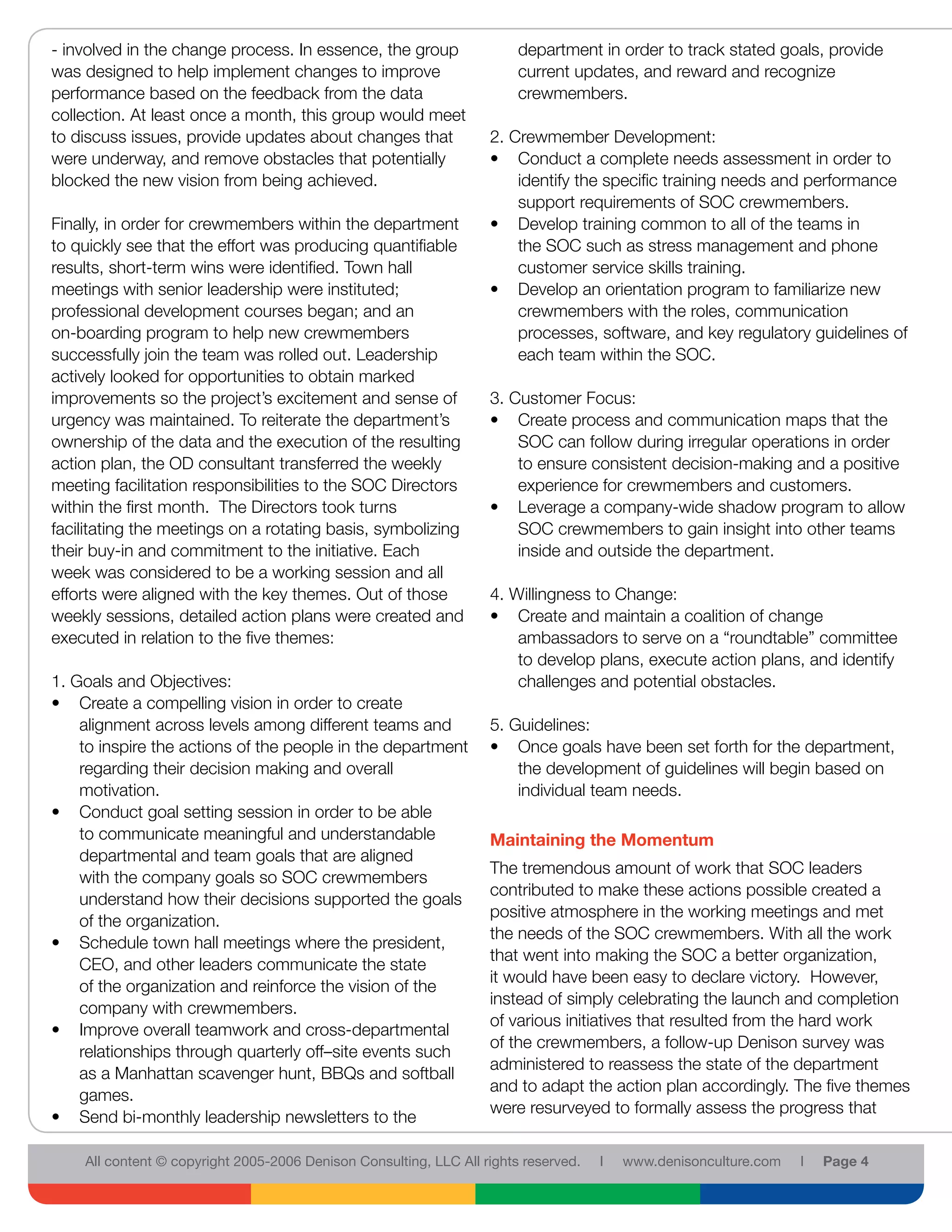 - involved in the change process. In essence, the group                 department in order to track stated goals, provide
was designed to help implement changes to improve                       current updates, and reward and recognize
performance based on the feedback from the data                         crewmembers.
collection. At least once a month, this group would meet
to discuss issues, provide updates about changes that              2. Crewmember Development:
were underway, and remove obstacles that potentially               • Conduct a complete needs assessment in order to
blocked the new vision from being achieved.                            identify the specific training needs and performance
                                                                       support requirements of SOC crewmembers.
Finally, in order for crewmembers within the department            • Develop training common to all of the teams in
to quickly see that the effort was producing quantifiable              the SOC such as stress management and phone
results, short-term wins were identified. Town hall                    customer service skills training.
meetings with senior leadership were instituted;                   • Develop an orientation program to familiarize new
professional development courses began; and an                         crewmembers with the roles, communication
on-boarding program to help new crewmembers                            processes, software, and key regulatory guidelines of
successfully join the team was rolled out. Leadership                  each team within the SOC.
actively looked for opportunities to obtain marked
improvements so the project’s excitement and sense of              3. Customer Focus:
urgency was maintained. To reiterate the department’s              • Create process and communication maps that the
ownership of the data and the execution of the resulting               SOC can follow during irregular operations in order
action plan, the OD consultant transferred the weekly                  to ensure consistent decision-making and a positive
meeting facilitation responsibilities to the SOC Directors             experience for crewmembers and customers.
within the first month. The Directors took turns                   • Leverage a company-wide shadow program to allow
facilitating the meetings on a rotating basis, symbolizing             SOC crewmembers to gain insight into other teams
their buy-in and commitment to the initiative. Each                    inside and outside the department.
week was considered to be a working session and all
efforts were aligned with the key themes. Out of those             4. Willingness to Change:
weekly sessions, detailed action plans were created and            • Create and maintain a coalition of change
executed in relation to the five themes:                               ambassadors to serve on a “roundtable” committee
                                                                       to develop plans, execute action plans, and identify
1. Goals and Objectives:                                               challenges and potential obstacles.
• Create a compelling vision in order to create
    alignment across levels among different teams and              5. Guidelines:
    to inspire the actions of the people in the department         • Once goals have been set forth for the department,
    regarding their decision making and overall                        the development of guidelines will begin based on
    motivation.                                                        individual team needs.
• Conduct goal setting session in order to be able
    to communicate meaningful and understandable                   Maintaining the Momentum
    departmental and team goals that are aligned
                                                                   The tremendous amount of work that SOC leaders
    with the company goals so SOC crewmembers
                                                                   contributed to make these actions possible created a
    understand how their decisions supported the goals
                                                                   positive atmosphere in the working meetings and met
    of the organization.
                                                                   the needs of the SOC crewmembers. With all the work
• Schedule town hall meetings where the president,
                                                                   that went into making the SOC a better organization,
    CEO, and other leaders communicate the state
                                                                   it would have been easy to declare victory. However,
    of the organization and reinforce the vision of the
                                                                   instead of simply celebrating the launch and completion
    company with crewmembers.
                                                                   of various initiatives that resulted from the hard work
• Improve overall teamwork and cross-departmental
                                                                   of the crewmembers, a follow-up Denison survey was
    relationships through quarterly off–site events such
                                                                   administered to reassess the state of the department
    as a Manhattan scavenger hunt, BBQs and softball
                                                                   and to adapt the action plan accordingly. The five themes
    games.
                                                                   were resurveyed to formally assess the progress that
• Send bi-monthly leadership newsletters to the

    All content © copyright 2005-2006 Denison Consulting, LLC All rights reserved.   l   www.denisonculture.com   l   Page 4
 