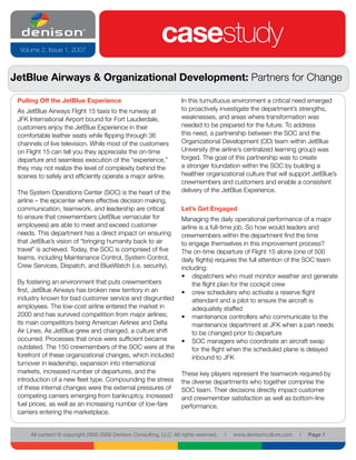 Volume 2, Issue 1, 2007
                                                             casestudy
JetBlue Airways & Organizational Development: Partners for Change

 Pulling Off the JetBlue Experience                                  In this tumultuous environment a critical need emerged
 As JetBlue Airways Flight 15 taxis to the runway at                 to proactively investigate the department’s strengths,
 JFK International Airport bound for Fort Lauderdale,                weaknesses, and areas where transformation was
 customers enjoy the JetBlue Experience in their                     needed to be prepared for the future. To address
 comfortable leather seats while flipping through 36                 this need, a partnership between the SOC and the
 channels of live television. While most of the customers            Organizational Development (OD) team within JetBlue
 on Flight 15 can tell you they appreciate the on-time               University (the airline’s centralized learning group) was
 departure and seamless execution of the “experience,”               forged. The goal of this partnership was to create
 they may not realize the level of complexity behind the             a stronger foundation within the SOC by building a
 scenes to safely and efficiently operate a major airline.           healthier organizational culture that will support JetBlue’s
                                                                     crewmembers and customers and enable a consistent
 The System Operations Center (SOC) is the heart of the              delivery of the JetBlue Experience.
 airline – the epicenter where effective decision making,
 communication, teamwork, and leadership are critical                Let’s Get Engaged
 to ensure that crewmembers (JetBlue vernacular for                  Managing the daily operational performance of a major
 employees) are able to meet and exceed customer                     airline is a full-time job. So how would leaders and
 needs. This department has a direct impact on ensuring              crewmembers within the department find the time
 that JetBlue’s vision of “bringing humanity back to air             to engage themselves in this improvement process?
 travel” is achieved. Today, the SOC is comprised of five            The on-time departure of Flight 15 alone (one of 500
 teams, including Maintenance Control, System Control,               daily flights) requires the full attention of the SOC team
 Crew Services, Dispatch, and BlueWatch (i.e. security).             including:
                                                                     • dispatchers who must monitor weather and generate
 By fostering an environment that puts crewmembers                        the flight plan for the cockpit crew
 first, JetBlue Airways has broken new territory in an               • crew schedulers who activate a reserve flight
 industry known for bad customer service and disgruntled                  attendant and a pilot to ensure the aircraft is
 employees. The low-cost airline entered the market in                    adequately staffed
 2000 and has survived competition from major airlines;              • maintenance controllers who communicate to the
 its main competitors being American Airlines and Delta                   maintenance department at JFK when a part needs
 Air Lines. As JetBlue grew and changed, a culture shift                  to be changed prior to departure
 occurred. Processes that once were sufficient became                • SOC managers who coordinate an aircraft swap
 outdated. The 150 crewmembers of the SOC were at the                     for the flight when the scheduled plane is delayed
 forefront of these organizational changes, which included                inbound to JFK
 turnover in leadership, expansion into international
 markets, increased number of departures, and the                    These key players represent the teamwork required by
 introduction of a new fleet type. Compounding the stress            the diverse departments who together comprise the
 of these internal changes were the external pressures of            SOC team. Their decisions directly impact customer
 competing carriers emerging from bankruptcy, increased              and crewmember satisfaction as well as bottom-line
 fuel prices, as well as an increasing number of low-fare            performance.
 carriers entering the marketplace.


      All content © copyright 2005-2006 Denison Consulting, LLC. All rights reserved.   l   www.denisonculture.com   l   Page 1
 