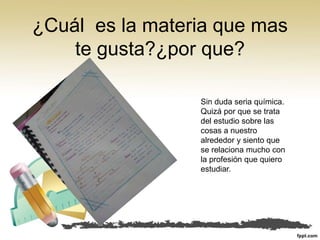 ¿Cuál es la materia que mas
te gusta?¿por que?
Sin duda seria química.
Quizá por que se trata
del estudio sobre las
cosas a nuestro
alrededor y siento que
se relaciona mucho con
la profesión que quiero
estudiar.
 