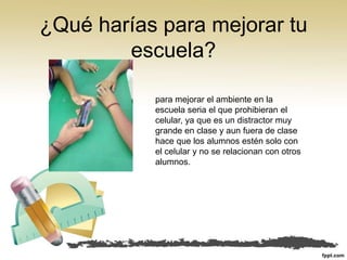 ¿Qué harías para mejorar tu
escuela?
para mejorar el ambiente en la
escuela seria el que prohibieran el
celular, ya que es un distractor muy
grande en clase y aun fuera de clase
hace que los alumnos estén solo con
el celular y no se relacionan con otros
alumnos.
 