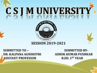 C S J M UNIVERSITY
SESSION 2019-2021
SUBMITTED TO – SUBMITTED BY-
DR. KALPANA AGNIHOTRI ASHOK KUMAR PUSHKAR
ASSITANT PROFESSOR B.ED. 1ST YEAR
 