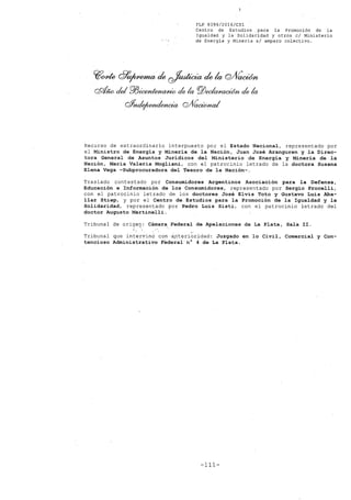 FLP 8399/20l6/CSl
Centro de Estudios .para la Promoción de la
Igualdad y la Solidaridad y otros el Ministerio
de Energia y Mineria si amparo colectivo.
~one ~~ ele~ elela Q/Vac0m
cRtJw del ro~ dek PlJeeIa~l/ dek
rffitde¡~ QJ(~¿
Recurso de extraordinario interpuesto por el Estado Nacional, representado por
el Ministro de Energia y Mineria de la Nación, Juan José Aranguren y la Direc-
tora General de Asuntos Juridicos del Ministerio de Energia y Mineria de la
Nación, Maria Valeria Mogliani, con el patrocinio letrado de la doctora Susana
Elena Vega -Subprocuradora del Tesoro de la Nación-.
Traslado contestado por Consumidores Argentinos Asociación para la Defensa,
Educación e Información de los Consumidores, representado por Sergio Procelli,
con el patrocinio letrado de los doctores José Elvis Toto y Gustavo Luis Aba-
llar Stiep, y por el Centro de Estudios para la Promoción de la Igualdad y la
Solidaridad, representado por Pedro Luis Sisti, con el patrocinio letrado del
doctor Augusto Martinelli.
Tribunal de orige!: Cámarél;Federal de Apelaciones de La Plata, Sala II .
.."
Tribunal que intervinóconápt~rioridad: Juzgado en lo Civil, Comercial y Con-
tencioso Administrativo Federal n° 4 de La Plata.
-111-
 
