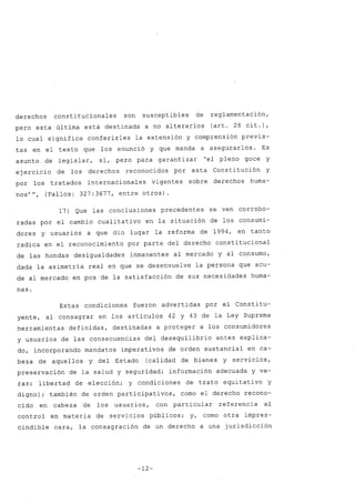 derechos constitucionales son susceptibles de reglamentación,
pero esta última está destinada a no alterarlos (art. 28 cit.),
lo cual significa conferirles la extensión y comprensión previs-
tas en el texto que los enunció y que manda a asegurarlos. Es
asunto de legislar, sí, pero para garanti zar 'el pleno goce y
ejercicio de los derechos reconocidos por esta Constitución y
por los tratados internacionales vigentes sobre derechos huma-
nos''', (Fallos: 327: 3677, entre otros) .
17) Que las conclusiones precedentes se ven corrobo-
radas por el cambio cualitativo en la situación de los consumi-
dores y usuarios a que dio lugar la reforma de 1994, en tanto
radica en el reconocimiento por parte del derecho constitucional
de las hondas desigualdades inmanentes al mercado y al consumo,
dada la asimetría real en que se desenvuelve la persona que acu-
de al mercado en pos de la satisfacción de sus necesidades huma-
nas.
Estas condiciones fueron advertidas por el Constitu-
yente, al consagrar en los artículos 42 y 43 de la Ley Suprema
herramientas definidas, destinadas a proteger a los consumidores
y usuarios de las consecuencias del desequilibrio antes explica-
do, incorporando mandatos imperativos de orden sustancial en ca-
beza de aquellos y del Estado (calidad de bienes y servicios,
preservación de la salud y seguridad; información adecuada y ve-
raz; libertad de elección; y condiciones de trato equi tati va y
digno); también de orden participativos, como el derecho recono-
cido en cabeza de los usuarios, con particular referencia al
control en materia de servicios públicos; y, como otra impres-
cindible cara, la consagración de un derecho a una jurisdicción
-12-
 