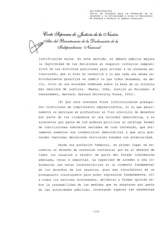 FLP 8399/20l6/CSl
Centro de Estudios para la Promoción de la
Igualdad y la'Solidaridad y otros el Ministerio
de Energia y Mineria si amparo colectivo.
justificación mutua. En este sentido, el debate público mejora
la legitimidad de las decisiones al requerir criterios compren-
sivos de las distintas posiciones para arribar a un consenso en-
trecruzado, que si bien no conducirá a lo que cada uno desea in-
dividualmente permitirá en cambio lo que todos deseamos, es de-
cir, vivir en una sociedad ordenada sobre la base de un criterio
más realista de justicia. (Rawls, John, Justice as Fairness. A
restatement, Harvard, Harvard University Press, 2001)
19) Que esos elevados fines institucionales presupo-
nen condiciones de cumplimiento imprescindible, si lo que genui-
namente se persigue es profundizar el fiel ejercicio de derechos
por parte de los ciudadanos en una sociedad democrática, y no
acrecentar por parte de los poderes políticos su catálogo formal
de instituciones nominales vaciadas de todo contenido, que úni-
camente aumentan sus credenciales democráticas y que solo pre-
tenden legitimar decisiones verticales tomadas con anterioridad.
Desde una prelación temporal, en primer lugar se en-
cuentra un derecho de contenido sustancial que es el derecho de
todos los usuarios a recibir de parte del Estado información
adecuada, veraz e imparcial. La capacidad de acceder a una in-
formación con estas características es un elemento fundamental
de los derechos de los usuarios, pues ese conocimiento es un
presupuesto insoslayable para poder expresarse fundadamente, oír
a todos los sectores interesados, deliberar y formar opinión so-
bre la razonabilidad de las medidas que se adoptaren por parte
de las autoridades públicas, intentando superar las asimetrías
-15-
 