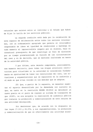 naturales que existen entre un individuo y el Estado que habrá
de fijar la tarifa de los servicios públicos.
La segunda condición está dada por la celebración de
este espacio de deliberación entre todos los sectores interesa-
dos, con un ordenamiento apropiado que permita el intercambio
responsable de ideas en igualdad de condiciones y mantenga en
todo momento el imprescindible respeto por el disenso, bajo el
connatural presupuesto de que constituye un foro de discusión
por un tiempo predeterminado en función de las circunstancias
del caso y no de decisión, que se mantiene inalterada en manos
de la autoridad pública.
y por último, este derecho compromete, precisamente,
ese momento decisorio, pues todas las etapas anteriores consti-
tuirían puro ritualismo si la autoridad no considerara fundada-
mente en oportunidad de tomar las resoluciones del caso, las si-
tuaciones y argumentaciones que se expusieron en la audiencia y
el modo en que ellas inciden en las medidas que se adoptan.
20) Que, a partir de lo expuesto, es menester exami-
nar el agravio desarrollado por la demandada con sustento en
que, en tanto en la resolución MINEM 28/2016 se determinó un
nuevo precio en el punto de ingreso al sistema de transporte de
gas (PIST), no era exigible la realización de audiencia pública
por tratarse la producción y comercialización de este recurso de
una actividad desregulada.
Sin desconocer que, de acuerdo con lo dispuesto en
las leyes 17.319 y 24.076, y sus reglamentaciones, la producción
y comercialización de gas es efectivamente una actividad econó-
-16-
 