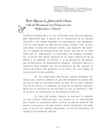 FLP 8399/2016/CSl
Centro de Estudios .para la Promoción de la
Igualdad y la Solidaridad y otros el Ministerio
de Energía y Minería si amparo colectivo.
~~ G?~ck ~ ck la Q/VacWn
. .cdJw cid ffi~ de la rpj)~ de la
~ Q51~"",ª Q/Va-eUm",1
micamente des regulada y no fue calificada como servicio público,
debe destacarse que, a partir de lo establecido en el decreto
181/2004 y las normas dictadas en consecuencia, esa desregula-
ción ha sido dejada de lado por el propio Estado. Ello es así,
pues sobre la base del decreto citado, cuyo objetivo fue elabo-
rar un esquema de normalización del precio del gas en el PIST
hasta que se "reencauzara" la actividad y se llegara, nuevamen-
te, a precios que debían resultar de la libre interacción de la
oferta y la demanda, se facultó a la ex Secretaría de Energía
del ex Ministerio de Planificación Federal, Inversión Pública y
Servicios para acordar con los productores de gas natural un
ajuste del precio del producto, en el marco del cual además se
suscribieron varios acuerdos.
En las condiciones descriptas, parece razonable en-
tender que, hasta el momento en que efectivamente el precio del
gas en el PIST se determine sobre la base de la libre interac-
ción de la oferta y la demanda, su análisis se efectúe conjunta-
mente con la revisión de tarifas para la cual es necesaria, como
ya se dijo, la celebración de una audiencia pública.
21) Que, por último, tampoco se sostiene la negación
de este derecho constitucional con asiento en la construcción
que intenta el recurrente sobre la base de que se trata de una
tarifa transitoria y de que ciertos textos normativos -en espe-
cial la ley 25.790- habrían desplazado, en tal circunstancia, la
exigencia de audiencia pública.
-17-
 