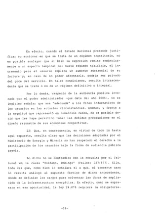 En efecto, cuando el Estado Nacional pretende justi-
ficar su accionar en que se trata de un régimen transitorio, no
es posible soslayar que si bien la expresión remite semántica-
mente a un aspecto temporal del nuevo régimen tarifario, el in-
cremento para el usuario implica un aumento sustancial de su
factura y, en caso de no poder afrontarlo, podría ser privado
del goce del servicio. En tales condiciones, resulta intrascen-
dente que se trate o no de un régimen definitivo o integral.
Por lo demás, respecto de la audiencia pública invo-
cada por el poder administrador -que data del año 2005-, no es
legítimo señalar que sea "adecuadau
a los fines informativos de
los usuarios en las actuales circunstancias. Además, y frente a
la magnitud que representó en numerosos casos, no es posible de-
cir que les haya permitido tomar las debidas precauciones en el
diseño razonable de sus economías respectivas.
22) Que, en consecuencia, en virtud de todo lo hasta
aquí expuesto, resulta claro que las decisiones adoptadas por el
Ministerio de Energía y Minería no han respetado el derecho a la
participación de los usuarios bajo la forma de audiencia pública
previa.
Lo dicho no se contradice con lo resuelto por el Tri-
bunal en la causa "Soldano, DomingoU
(Fallos: 337:877) Ello,
toda vez que, como bien lo señalara el a qua, el presente caso
no resulta análogo al supuesto fáctico de dicho antecedente,
donde se definían los cargos para solventar las obras de amplia-
ción de la infraestructura energética. En efecto, como se expre-
sara en esa oportunidad, la ley 24.076 requiere la obligatorie-
-18-
 