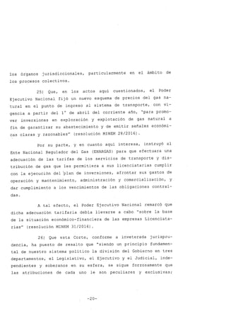 los órganos jurisdiccionales, particularmente en el ámbito de
los procesos colectivos.
25) Que, en los actos aquí cuestionados, el Poder
Ejecutivo Nacional fijó un nuevo esquema de precios del gas na-
tural en el punto de ingreso al sistema de transporte, con vi-
gencia a partir del 1° de abril del corriente afio, "para promo-
ver inversiones en exploración y explotación de gas natural a
fin de garantizar su abastecimiento Y de emitir sefiales económi-
cas claras y razonables" (resolución MINEM 28/2016) .
Por su parte, y en cuanto aquí interesa, instruyó al
Ente Nacional Regulador del Gas (ENARGAS) para que efectuara una
adecuación de las tarifas de los servicios de transporte y dis-
tribución de gas que les permitiera a sus licenciatarias cumplir
con la ejecución del ~lan de inversiones, afrontar sus gastos de
operación y mantenimiento, administración y comercialización, y
dar cumplimiento a los vencimientos de las obligaciones contraí-
das.
A tal efecto, el Poder Ejecutivo Nacional remarcó que
dicha adecuación tarifaria debía llevarse a cabo "sobre la base
de la situación económico-financiera de las empresas Licenciata-
rias" (resolución MINEM 31/2016)
26) Que esta Corte, conforme a inveterada jurispru-
dencia, ha puesto de resalto que "siendo un principio fundamen-
tal de nuestro sistema político la división del Gobierno en tres
departamentos, el Legislativo, el Ejecutivo y el Judicial, inde-
pendientes y soberanos en su esfera, se sigue forzosamente que
las atribuciones de cada uno le son peculiares y exclusivas;
-20-
 