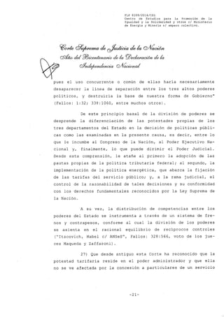 FLP 8399/2016/C81
Centro de Estudios .para la Promoción de la
Igualdad y la80lidaridad y otros e/ Ministerio
de Energia y Mineria s/ amparo colectivo.
~~ G?~de ~dek Q/V~
Q9Í¡w cid Pl3~ de la PlJ~ de la
W gf~g;fG~¿
pues el uso concurrente o común de ellas haría necesariamente
desaparecer la línea de separación entre los tres altos poderes
polí ticos, y destruiría la base de nuestra forma de Gobierno"
(Fallos: 1:32; 338:1060, entre muchos otros).
De este principio basal de la división de poderes se
desprende la diferenciación de las potestades propias de los
tres departamentos del Estado en la decisión de políticas públi-
cas como las examinadas en la presente causa, es decir, entre lo
que le incumbe al Congreso de la Nación, al Poder Ejecutivo Na-
cional y, finalmente, lo que puede dirimir el Poder Judicial.
Desde esta comprensión, le atañe al primero la adopción de las
pautas propias de la política tributaria federal; al segundo, la
implementación de la política energética, que abarca la fijación
de las tarifas del servicio público; y, a la rama judicial, el
control de la razonabilidad de tales decisiones y su conformidad
con los derechos fundamentales reconocidos por la Ley Suprema de
la Nación.
A su vez, la distribución de competencias entre los
poderes del Estado se instrumenta a través de un sistema de fre-
nos y contrapesos, conforme al cual la división de los poderes
se asienta en el racional equilibrio de recíprocos controles
("Itzcovich, Mabel cl ANSeSu
, Fallos: 328:566, voto de los jue-
ces Maqueda y Zaffaroni) .
27) Que desde antiguo esta Corte ha reconocido que la
potestad tarifaria reside en el poder administrador y que ella
no se ve afectada por la concesión a particulares de un servicio
-21-
 