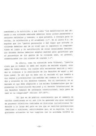 comodidad y la nutrición, y que todos "los beneficiarios del de-
recho a una vivienda adecuada deberían tener acceso permanente a
recursos naturales y comunes, a agua potable, a energía para la
cocina, la calefacción y el alumbrado (oo.)". En el punto 8.c. se
expresa que los "gastos personales o del hogar que entraña la
vivienda deberían ser de un nivel que no impidiera ni comprome-
tiera el logro y la satisfacción' de otras necesidades básicas.
Los Estados Partes deberían adoptar medidas para garantizar que
el porcentaje de los gastos de la vivienda sean, en general,
conmensurados con los niveles de ingreso (..)".
En efecto, como ha sostenido este Tribunal, "resulta
claro que el hombre no debe ser objeto de mercado alguno, sino
señor de todos éstos, los cuales sólo encuentran sentido y vali-
dez si tributan a la realización de los derechos de aquél y del
bien común. De ahí que no debe ser el mercado el que someta a
sus reglas y pretensiones las medidas del hombre ni los conteni-
dos y alcances de los derechos humanos. Por el contrario, es el
mercado el que debe adaptarse a los moldes fundamentales que re-
presentan la Constitución Nacional y el Derecho Internacional de
los Derechos Humanos de jerarquía constitucional, baj o pena de
caer en la ilegalidad" (Fallos: 327:3677).
34) Que es de público conocimiento que el aumento de
tarifas cuestionado en el sub lite ha generado una gran cantidad
de procesos colectivos radicados en distintas jurisdicciones fe-
derales a lo largo del país en los que se ventilan pretensiones
idénticas o similares, advirtiéndose que, en su mayoría, los ma-
gistrados actuantes no han cumplido con la acordada 32/2014 en
-30-
 