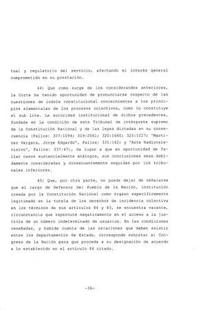 tual y regulatorio del servicio, afectando el interés general
comprometido en su prestación.
44) Que corno surge de los considerandos anteriores,
la Corte ha tenido oportunidad de pronunciarse respecto de las
cuestiones de índole constitucional concernientes a los princi-
pios elementales de. los procesos colectivos, corno lo constituye
el sub lite. La autoridad institucional de dichos precedentes,
fundada en la condición de este Tribunal de intérprete supremo
de la Constitución Nacional y de las leyes dictadas en su conse-
cuencia (Fallos: 307:1094; 319:2061; 320:1660; 325:1227; "Martí-
nez Vergara, Jorge Edgardo", Fallos: 331:162; y "Arte Radiotele-
visivo", Fallos: 337:47), da lugar a que en oportunidad de fa-
llar casos sustancialmente análogos, sus conclusiones sean debi-
damente consideradas y consecuentemente seguidas por los tribu-
nales inferiores.
45) Que, por otra parte, no puede dejar de señalarse
que el cargo de Defensor del Pueblo de la Nación, institución
creada por la Constitución Nacional corno órgano específicamente
legitimado en la tutela de los derecho~ de incidencia colectiva
en los términos de sus artículos 86 y 43, se encuentra vacante,
circunstancia que repercute negativamente en el acceso a la jus-
ticia de un número indeterminado de usuarios. En las condiciones
reseñadas, y habida cuenta de las relaciones que deben existir
entre los departamentos de Estado, corresponde exhortar al Con-
greso de la Nación para que proceda a su designación de acuerdo
a lo establecido en el artículo 86 citado.
-36-
 