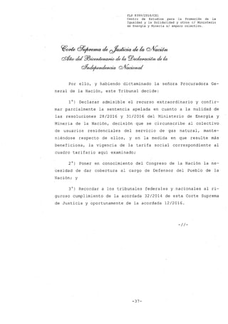 FLP 8399/20l6/CSl
Centro de Estudios .para la Promoción de la
Igualdad y la Solidaridad y otros el Ministerio
de Energía y Minería sI amparo colectivo.
C(¡~ G?~ de ~ de la cvVaaMt
QS/J;w del PlJ~ de la pj)~ de la
oY~ Q/VaciMutI
Por ello, y habiendo dictaminado la señora Procuradora Ge-
neral de la Nación, este Tribunal decide:
10) Declarar admisible el recurso extraordinario y confir-
mar parcialmente la sentencia apelada en cuanto a la nulidad de
las resoluciones 28/2016 y 31/2016 del Ministerio de Energía y
Minería de la Nación, decisión que se circunscribe al colectivo
de usuarios residenciales del servicio de gas natural, mante-
niéndose respecto de ellos, y en la medida en que resulte más
beneficiosa, la vigencia de la tarifa social correspondiente al
cuadro tarifario aquí examinado;
2°) Poner en conocimiento del Congreso de la Nación la ne-
cesidad de dar cobertura al cargo de Defensor del Pueblo de la
Nación; y
3°) Recordar a los tribunales federales y nacionales al ri-
guroso cumplimiento de la acordada 32/2014 de esta Corte Suprema
de Justicia y oportunamente de la acordada 12/2016.
-//-
-37-
 
