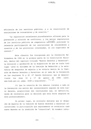 eficiencia de los servicios públicos, y a la consti tución de
asociaciones de consumidores y de usuarios.
H
"La legislación establecerá procedimientos eficaces para la
prevención y solución de conflictos, y los marcos regula torios
de los servicios públicos de competencia na~ibh~l-~ previendo la
necesaria participación de las asociaciones de consumidores y
usuarios y de las provincias interesadas, en los organismos de
control.H
Esta cláusula fue incorporada por la Convención Re-
formadora de 1994 en la primera parte de la Constitución Nacio-
nal, dentro del capítulo titulado "Nuevos Derechos y Garantías
H
•
La discusión y aprobación de la disposición de que se trata tuvo
lugar -ante el dictamen de la Comisión de Redacción y la exis-
tencia de despachos de mayoría y en minoría dentro de la Comi-
sión de Nuevos Derechos y Garantías- en el seno de la Convención
en las reuniones 31 y 32 -3a
Sesión Ordinaria- que se desarro-
llaron los días 16 y 17 de agosto de 1994 (conf.
www.hcdn.gov.ar. págs. 4168 y siguientes).
11) Que la consulta de los debates llevados a cabo en
la Convención con motivo del reconocimiento expreso de este nue-
vo derecho, proporcionan dos conclusiones que, en defini tiva,
serán de relevancia para la decisión que esta Corte adoptará en
este pronunciamiento.
En primer lugar, es relevante destacar que el despa-
cho de mayoría de la Comisión de Nuevos Derechos y Garantías ca-
racterizaba la participación que expresamente se establecía como
nuevo derecho en la condición de "consultiva". El miembro infor-
-40-
 