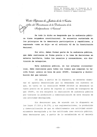 FLP 8399/2016/CSl
Centro de Estudios ,para la Promoción de la
Igualdad y la Solidaridad y otros el Ministerio
de Energía y Minería si amparo colectivo.
~~ Q'j9~ ck ~ ck la Q/Vaoúm
cfw del Pl3ic&n~ dela PJ)eda~ dela
oYnde¡wncIenoia QJ/0~
De todo lo dicho se desprende que la audiencia públi-
ca tiene raigambre constitucional. Se encuentra sustentada en
los principios de la democracia participativa y republicana, y
expresada -como se dijo- en el artículo 42 de la Constitución
Nacional.
Por ello, deben formar parte de la audiencia pública,
que debe realizarse en forma previa a la toma de decisiones en
materia tarifaria, todos los usuarios y consumidores, sin dis-
tinción de categorías.
Esta audiencia pública, en las actuales circunstan-
cias, debe realizarse para todos los tramos que componen la ta-
rifa final: precio en boca de pozo (PIST), transporte y distri-
bución del gas natural.
16) Que, a partir de lo expuesto, es menester exami-
nar el agravio desarrollado por la demandada con sustento en
que, en tanto en la resolución MINEM 28/2016 se determinó un
nuevo precio en el punto de ingreso al sistema de transporte de
gas (PIST), no era exigible la realización de audiencia pública
por tratarse la producción y comercialización de este recurso de
una actividad desregulada.
Sin desconocer que, de acuerdo con lo dispuesto en
las leyes 17.319 y 24.076, Y sus reglamentaciones, la producción
y comercialización de gas es efectivamente una actividad econó-
micamente desregulada y no fue calificada como servicio público,
debe destacarse que, a partir de lo establecido en el decreto
-49-
 