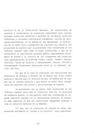 artículo 43 de la Constitución Nacional, las asociaciones de
usuarios y consumidores se encuentran legitimadas para iniciar
acciones colectivas relativas a derechos de incidencia colectiva
referentes a intereses individuales homogéneos, incluso de natu-
raleza patrimonial, en la medida en que demuestren: la existen-
cia de un hecho único susceptible de ocasionar una lesión a una
pluralidad de sujetos; que la pretensión esté concentrada en los
"efectos comunes" para toda la clase involucrada; y que de no
reconocerse la legitimación procesal podría comprometerse seria-
mente el acceso a la justicia de los integrantes del colectivo
cuya representación se pretende asumir (confr. "Padec", Fallos:
336:1236; "Unión de Usuarios y Consumidores", Fallos: 337:196 y
"Consumidores Financieros Asociación Civil pi su defensa", Fa-
llos: 337:753)
20) Que en el caso se cuestionan las resoluciones del
Ministerio de Energía y Minería de la Nación que fijan nuevos
precios y tarifas para el servicio de gas. De manera que se cum-
ple con el recaudo relativo a que exista un hecho único suscep-
tible de ocasionar una lesión a una pluralidad de sujetos.
La pretensión, por su parte, está concentrada en los
"efectos comunes" para todo el colectivo, esto es, la necesidad
de audiencia previa, lo que permite tener por configurado el se-
gundo requisito expuesto en el considerando anterior. Al respec-
to debe repararse en que las resoluciones impugnadas alcanzan a
todo el colectivo definido en la demanda.
21) Que, por el contrario, el recaudo de estar com-
prometido seriamente el "acceso a la justicia" -cuyo cumplimien-
-52-
 