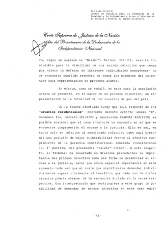 FLP 8399/20l6/CSl
Centro de Estudios ,para la Promoción de la
Igualdad y la Solidaridad y otros el Ministerio
de Energía y Mineri.a slampara colectivo.
CflrYde df9~ de ~ de k C2/VavWn
1~del f!l3~ de la PlJeda/JtU~ de la
Q%uIe/~ Q/f0,cÚ»w/
to, según se expresó en "Halabi", Fallos: 332:111, resulta in-
eludible para la viabilidad de una acción colectiva que tenga
por objeto la defensa de intereses individuales homogéneos- no
se encuentra cumplido respecto de todos los miembros del colec-
tivo cuya representación se pretende asumir.
En efecto, como se señaló, en este caso la asociación
actora se presentó, en el marco de un proceso colectivo, en re-
presentación de la totalidad de los usuarios de gas del país.
De la reseña efectuada surge que solo respecto de los
"usuarios residenciales" (conforme decreto 2255/92 -Anexo "B",
Subanexo 11-, decreto 181/2004 y resolución ENARGAS 409/2008) es
posible sostener que el caso involucre un supuesto en el que se
encuentre comprometido el acceso a la justicia. Ello es así, en
tanto solo en relación al mencionado colectivo cabe aquí presu-
mir una posición de mayor vulnerabilidad frente al efectivo cum-
plimiento de la garantía constitucional señalada (considerando
13, 4° párrafo, del precedente "Halabi" citado). A este respec-
to, el Tribunal ha resaltado en diversos precedentes la impor-
tancia del proceso colectivo como una forma, de garantizar el ac-
ceso a la justicia, valor que cobra especial importancia en este
supuesto toda vez que el costo que significaría demandar indivi-
dualmente supera claramente el beneficio que cada uno de dichos
usuarios podría obtener de la sentencia dictada en la causa res-
pectiva. Una interpretación que restringiera a este grupo la po-
sibilidad de demandar de manera colectiva en este caso equi-
-53-
 