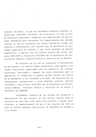 (decreto 181/2004), lo que se instrumentó mediante diversas re-
soluciones (226/2014, 305/2014). Por otra parte, se creó un Fon-
do Fiduciario destinado a financiar las importaciones de gas na-
tural necesarias para satisfacer los requerimientos del mercado
interno, el que se integraría por cargos tarifarios a pagar por
usuarios y consumidores, por recursos que se obtuvieran de pro-
gramas especiales de crédito, y por otros sistemas de aportes
específicos, a realizar por los sujetos activos del sector (de-
creto 2067/2008 y resolución 1451/2008 del ex Ministerio de Pla-
nificación Federal, Inversión Pública y Servicios de la Nación) .
En relación con la red de transporte y distribución
de gas natural, se crearon cargos específicos -como aporte a los
fondos fiduciarios organizados para el desarrollo de infraes-
tructuras-, destinados a repagar las obras necesarias para su
ampliación, al tiempo que se dispuso quiénes serían los sujetos
de su percepción y los obligados a su pago, con exclusión de los
consumidores residenciales y otros pequeños usuarios (decreto
1216/2006 y resoluciones 2008/2006 del ex Ministerio de Planifi-
cación Federal, Inversión Pública y Servicios de la Nación y
3689/2007 del ENARGAS)
Finalmente, respecto de las tarifas de transporte y
distribución del gas natural, en los últimos catorce años su
evolución ha sido casi nula. Ante estos precios y tarifas defi-
citarias, el abastecimiento de gas a los usuarios de todo el
país se sostuvo mediante una política de subsidios al consumo y
a la oferta.
-60-
 