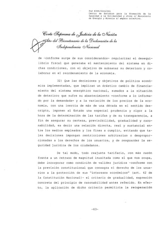 FLP 8399/20l6/CSl
Centro de Estudios para la Promoción de la
Igualdad y la Solidaridad y otros el Ministerio
de Energia y Mineria si amparo colectivo.
de -conforme surge de sus considerandos- regularizar el desequi-
librio fiscal que generaba el mantenimiento del sistema en di-
chas condiciones, con el obje~ivo de subsanar su deterioro y co-
laborar en el reordenamiento de la economía.
32) Que las decisiones y objetivos de política econó-
mica implementadas, que implican un drástico cambio de financia-
miento del sistema energético nacional, sumados a la situación
de deterioro que sufre su abastecimiento ~conforme a lo informa-
do por la demandada- y a la variación de los precios de la eco-
nomía, con una inercia de más de una década en el sentido des-
cripto, imponen al Estado una especial prudencia y rigor a la
hora de la determinación de las tarifas y de su transparencia, a
fin de asegurar su certeza, previsibilidad, gradualidad y razo-
nabilidad, es decir una relación directa, real y sustancial en-
tre los medios empleados y los fines a cumplir, evitando que ta-
les decisiones impongan restricciones arbitrarias o despropor-
cionadas a los derechos de los usuarios, y de resguardar la se-
guridad jurídica de los ciudadanos.
De tal modo, todo reajuste tarifario, con más razón
frente a un retraso de magnitud inusitada como el que nos ocupa,
debe incorporar como condición de validez jurídica -conforme con
la previsión constitucional que consagra el derecho de losusua-
rios a la protección de sus "intereses económicos" (art. 42 de
la Constitución Nacional)- el criterio de gradualidad, expresión
concreta del principio de razonabilidad antes referido. En efec-
to, la aplicación de dicho criterio permitiría la recuperacióh
-63-
 