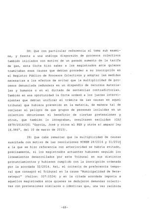 38) Que con particular referencia al tema sub exami-
ne, y frente a una análoga dispersión de procesos colectivos
también iniciados con motivo de un pasado aumento de la tarifa
de gas, esta Corte hizo saber a los magistrados ante quienes
trami taban esas causas que debían proceder a su inscripción en
el Registro Público de Procesos Colectivos y adoptar las medidas
necesarias a los efectos de evitar que la multiplicidad de pro-
cesos denunciada redundara en un dispendio de recursos materia-
les y humanos o en el dictado de sentencias contradictorias.
También en esa oportunidad la Corte ordenó a los jueces intervi-
nientes que debían unificar el trámite de las causas en aquel
tribunal que hubiera prevenido en la materia, de manera tal de
conjurar el peligro de que grupos de personas incluidas en un
colectivo obtuviesen el beneficio de ciertas pretensiones y
otras, que también lo integraban, resultasen excluidas (CSJ
4878/2014/CS1 "García, José y otros el PEN y otros s/ amparo ley
16.986u
, del 10 de marzo de 2015)
39) Que cabe remarcar que la multiplicidad de causas
suscitada con motivo de las resoluciones MINEM 28/2016 Y 31/201~
a la que se hizo referencia con anterioridad se habría evitado,
precisamente, si los magistrados actuantes hubiesen seguido los
lineamientos desarrollados por este Tribunal en sus distintos
pronunciamientos y hubiesen cumplido con la inscripción ordenada
por la acordada 32/2014. Así, el criterio de preferencia tempo-
ral que consagró el Tribunal en la causa "Municipalidad de Bera-
zateguiU
(Fallos: 337:1024) y en la citada acordada imponía a
aquellos magistrados ante quienes se dedujeron demandas colecti-
vas con pretensiones similares o idénticas que, una vez recibida
-68-
 
