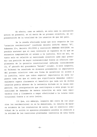 En efecto, como se señaló, en este caso la asociación
actora se presentó, en el marco de un proceso colectivo, en re-
presentación de la totalidad de los usuarios de gas del país.
De la reseña efectuada surge que solo respecto de los
"usuarios residenciales" (conforme decreto 2255/92 -Anexo "B",
Subanexo 11-, decreto 181/2004 Y resolución ENARGAS 409/2008) es
posible sostener que el caso involucre un supuesto en el que se
encuentre comprometido el acceso a la justicia. Ello es así, en
tanto solo en relación al mencionado colectivo cabe aquí presu-
mir una posición de mayor vulnerabilidad frente al efectivo cum-
plimiento de la garantía constitucional señalada (considerando
13, 4° párrafo del precedente "Halabi" citado). A este respecto,
el Tribunal ha resaltado en diversos precedentes la importancia
del proceso colectivo como una forma de garantizar el acceso a
I
la justicia, valor que cobra especial importancia en este su-
puesto toda vez que el costo que significaría demandar indivi-
dualmente supera claramente el beneficio que cada uno de dichos
usuarios podría obtener de la sentencia dictada en la causa res-
pectiva. Una interpretación que restringiera a este grupo la po-
sibilidad de demandar de manera colectiva en este caso equi-
valdría lisa y llanamente a negar efectividad a la tutela cons-
titucional frente a un acto lesivo.
13) Que, sin embargo, respecto del resto de los usua-
rios (no residenciales) no se ha demostrado, ni resulta de mane-
ra evidente de las constancias de autos, que el ejercicio indi-
vidual de la acción no aparezca plenamente posible en atención a
la entidad de las cuestiones planteadas (sentencia de esta Corte
-8-
 