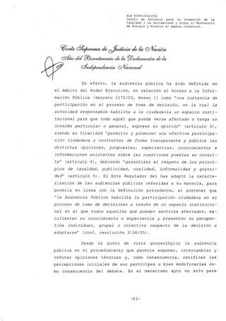 FLP 8399/20l6/CSl
Centro de Estudios .para la Promoción de la
Igualdad y la Solidaridad y otros el Ministerio
de Energía y Minería si amparo colectivo.
~~ clr~ de ~ de la Q/Vaoúm
Q9<f-iíodel P/J~u:vJtio de la PlJ~'b de la
oYnde¡~ Q/f~¿
En efecto, la audiencia pública ha sido definida en
el ámbito del Poder Ejecutivo, en relación al Acceso a la Infor-
mación Pública (decreto 1172/03, Anexo 1) como "una instancia de
participación en el proceso de toma de decisión, en la cual la
autoridad responsable habilita a la ciudadanía un espacio insti-
tucional para que todo aquél que pueda verse afectado o tenga un
interés particular o general, exprese su opinión" (artículo 3),
siendo su finalidad "permitir y promover una efectiva participa-
ción ciudadana y'confrontar de forma transparente y pública las
distintas opiniones, propuestas, experiencias, conocimientos e
informaciones existentes sobre las cuestiones puestas en consul-
ta" (artículo 4), debiendo "garantizar el respeto de los princi-
pios de igualdad, publicidad, oralidad, informalidad y gratui-
dad" (artículo 5). El Ente Regulador del Gas adaptó la caracte-
rización de las audiencias públicas referidas a su materia, para
ponerla en línea con la definición precedente, al sostener que
"la Audiencia Pública habilita la participación ciudadana en el
proceso de toma de decisiones a través de un espacio institucio-
nal en el que todos aquellos que puedan sentirse afectados, ma-
nifiesten su conocimiento o experiencia y presenten su perspec-
tiva individual, grupal o colectiva respecto de la decisión a
adoptarse" (conf. resolución 3158/05)
Desde el punto de vista gnoseológico la audiencia
pública es el procedimiento que permite exponer, intercambiar y
refutar opiniones técnicas y, como consecuencia, ratificar las
percepciones iniciales de sus partícipes o bien modificarlas co-
mo consecuencia del debate. Es el mecanismo apto no solo para
-83-
 