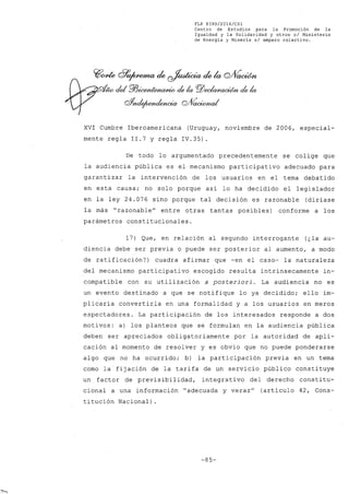 FLP 8399/20l6/CSl
Centro de Estudios para la Promoción de la
Igualdad y la Solida~idad y otros el Ministerio
de Energía y Minería si amparo colectivo.
~cme G?~¿ ~¿k cYV~
- cid P/Jioe/JZtM~ de la PlJ~l/ de la
cffnde¡umdencia gA~¿
XVI Cumbre Iberoamericana (Uruguay, noviembre de 2006, especial-
mente regla 11.7 y regla IV.35).
De todo lo argumentado precedentemente se colige que
la audiencia pública es el mecanismo participativo adecuado para
garantizar la intervención de los usuarios en el tema debatido
en esta causa; no solo porque así lo ha decidido el legislador
en la ley 24.076 sino porque tal decisión es razonable (diríase
la más "razonable" entre otras tantas posibles) conforme a los
parámetros constitucionales.
17) Que, en relación al segundo interrogante (¿la au-
diencia debe ser previa o puede ser posterior al aumento, a modo
de ratificación?) cuadra afirmar que -en el caso- la naturaleza
del mecanismo participativo escogido resulta intrínsecamente in-
compatible con su utilización a posteriori. La audiencia no es
un evento destinado a que se notifique lo ya decidido; ello im-
plicaría convertirla en una formalidad y a los usuarios en meros
espectadores. La participación de los interesados responde a dos
motivos: a) los planteas que se formulan en la audiencia pública
deben ser apreciados obligatoriamente por la autoridad de apli-
cación al momento de resolver y es obvio que no puede ponderarse
algo que no ha ocurrido; b) la participación previa en un tema
como la fijación de la tarifa de un servicio público constituye
un factor de previsibilidad, integrati va del derecho consti tu-
cional a una información "adecuada y veraz" (artículo 42, Cons-
titución Nacional) .
-85-
 