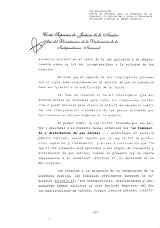 FLP 8399/20l6/CSl
Centro de Estudios .para la Promoción de la
Igualdad y la Solidaridad y otros el Ministerio
de Energia y Mineria si amparo colectivo.
~~ d?~ de ~ de la Q/VacWn
N del Pl3~ ck la f9ZJ~ ck la
oYnde¡UYJulmwia Q#cwWnd
encuentra sustento en el texto de la ley aplicable y es absolu-
tamente ajena -y tal vez incomprensible- a la voluntad de los
usuarios.
De modo que el segundo de los interrogantes plantea-
dos ut supra debe responderse en el sentido de que la audiencia
debe ser "previa" a la modificaci6n de la tarifa.
18) Que, en relaci6n al tercer interrogante (¿la au-
diencia previa es necesaria para todos los componentes tarifa-
rios o puede obviarse para alguno de ellos?) es necesario reali-
zar una interpretaci6n sistemática de las pautas brindadas por
las diversas normativas vigentes en la materia.
En primer lugar, la ley 24.076, invocada por las par-
tes y aplicable a la presente causa, establece que "el. transpor-
te y distribución de gas natural. (...) consti tuyen un servicio
público nacional, siendo regidos por la ley 17.319 la produc-
ción, captación y tratamiento", y aclara a continuaci6n que "la
ley 17.319 solamente será aplicable a las etapas de transporte y
distribución de gas natural, cuando la presente ley se remita
expresamente a su normativa" (artículo 10, el destacado no es
del original)
Con relaci6n a la exigencia de la celebraci6nde la
audiencia pública, las cláusulas pertinentes disponen lo si-
guiente: Artículo 46: "Los transportistas, distribuidores y con-
sumidores podrán solicitar al Ente Nacional Regulador del Gas
las modificaciones de tarifas, cargos, precios máximos, clasifi-
-87-
 
