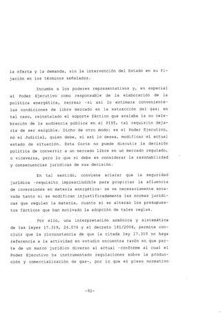 la oferta y la demanda, sin la intervención del Estado en su fi-
jación en los términos señalados.
Incumbe a los poderes representativos y, en especial
al Poder Ejecuti va 'como responsable de la elaboración de la
política energética, recrear -si así lo estimara conveniente-
las condiciones de libre mercado en la extracción del gas; en
tal caso, reinstalado el soporte fáctico que avalaba la no cele-
bración de la audiencia pública en el PIST, tal requisito deja-
ría de ser exigible. Dicho de otro modo: es el Poder Ejecutivo,
no el Judicial, quien debe, si así lo desea, modificar el actual
estado de situación. Esta Corte no puede discutir la decisión
política de convertir a un mercado libre en un mercado regulado,
o viceversa, pero lo que sí debe es considerar la razonabilidad
y consecuencias jurídicas de esa decisión.
En tal sentido, conviene aclarar que la seguridad
jurídica -requisito imprescindible para propiciar la afluencia
de inversiones en materia energética- se ve necesariamente soca-
vada tanto si se modifican injustificadamente las normas jurídi-
cas que regulan la materia, cuanto si se alteran los presupues-
tos fácticos que han motivado la adopción de tales reglas.
Por ello, una interpretación armónica y sistemática
de las leyes 17.319, 24.076 Y el decreto 181/2004, permite con-
cluir que la circunstancia de que la citada ley 17.319 no haga
referencia a la actividad en estudio encuentra razón en que par-
te de un marco jurídico diverso al actual -conforme al cual el
Poder Ejecuti va ha instrumentado regulaciones sobre la produc-
ción y comercialización de gas-, por lo que el plexo normativo
-92-
 