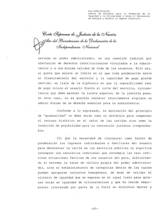 FLP 8399/20l6/CSl
Centro de Estudios para la Promoción de la
Igualdad y la Solidaridad y otros el Ministerio
de Energía y Minería si amparo colectivo.
~~ d7~ de ~ de la Q/VaoWn
-- del ffi~ de la Pl5~ de la
Qf;ul£jwndencia QJ1~
servada al poder administrador, en una cuestión judicial por
afectación de derechos constitucionales vinculados a la subsis-
tencia o a una minima calidad,de vida de los usuarios. Ello asi,
al punto que existe un limite en el que toda ponderación entre
el financiamiento del servicio y la capacidad de pago pierde
sentido; se trata de la hipótesis en que la imposibilidad real
de pago coloca al usuario frente al corte del servicio, circuns-
tancia que debe merecer la tutela especial de la justicia pues,
en este caso, no es posible rescatar técnicamente siquiera un
umbral minimo de un derecho esencial para la subsistencia.
Conforme a lo expresado, la aplicación del principio
de "gradualidad" no debe verse como un obstáculo para compensar
el retraso histórico en el valor de las tarifas sino como la
condición de posibilidad para su concreción juridica irreprocha-
ble.
23) Que la necesidad de incorporar como factor de
ponderación los ingresos individuales o familiares del usuario
para determinar la tarifa de los servicios públicos no significa
consagrar una casuistica individual que contemple las casi infi-
nitas situaciones fácticas de los usuarios del pais, dificultan-
do al extremo la tarea de cálculo propia del poder administra~
dar, sino el establecimiento de categorias dentro de las cuales
puedan agruparse conjuntos homogéneos, de modo de validar el
criterio de igualdad que se expresa en el igual trato para quie-
nes están en igualdad de circunstancias y que ha tenido segui-
miento inveterado por parte de la Corte en distintas épocas y
-97-
 