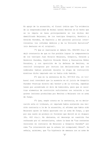 B. 1147. XL.
                                    Benítez, Aníbal Leonel s/ lesiones graves
                                    Ccausa N° 1524C.




En apoyo de la acusación, el fiscal indica que "la evidencia
de la responsabilidad de Aníbal Leonel Benítez en el hecho que
se   le   imputa   se    basa   principalmente        en   los   dichos     del
damnificado Bejarano, de los testigos Gregorio, Herminio y
Osvaldo Paredes, de Espínola y del personal policial inter-
viniente; los informes médicos y de la División Balística"
(sin destacar en el original).

            7°) Que al realizarse el debate (fs. 404/405 vta.) se
dejó constancia de que no fue posible lograr la comparecencia
de los testigos Juan Horacio Bejarano, Gregorio, Osvaldo y
Herminio Paredes, Hipólito Ricardo Pérez y Pascualina Núñez
González,    y   con    oposición    de   la   defensa     de    Benítez,   se
resolvió incorporar por lectura las declaraciones que los
nombrados habían prestado durante la etapa de instrucción
mientras dicho imputado aún no había sido habido.

            8°) Que en la sentencia de fs. 407/414 vta. el tri-
bunal oral consideró que la ausencia en el juicio de Gregorio
Paredes Ctestigo directo del hechoC y de la víctima, impedían
tener por acreditado el dolo de homicidio, pero que sí exis-
tían elementos de convicción suficientes con relación a las
graves lesiones producidas por Benítez a Bejarano con un arma
de fuego.

            9°) Que, según consta en la sentencia, en su decla-
ración ante el tribunal, el imputado había sostenido una ver-
sión contraria a la de la acusación, al afirmar que había sido
Bejarano quien le había apuntado con un arma de fuego, y que
por esa razón se produjo el forcejeo que derivó en el disparo
(fs. 410 vta.). No obstante, el descargo en cuestión fue
rechazado por el sentenciante, sobre la base de "las contestes
versiones en contrario de Bejarano y Gregorio Paredes" así
como "la intervención que le achaca [el coimputado] Pérez". Se
señala, asimismo, que "la hipótesis de amenaza con un arma de

                                                -3-
 
