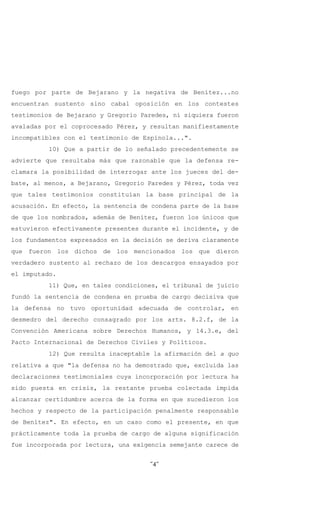 fuego por parte de Bejarano y la negativa de Benítez...no
encuentran sustento sino cabal oposición en los contestes
testimonios de Bejarano y Gregorio Paredes, ni siquiera fueron
avaladas por el coprocesado Pérez, y resultan manifiestamente
incompatibles con el testimonio de Espínola...".
          10) Que a partir de lo señalado precedentemente se
advierte que resultaba más que razonable que la defensa re-
clamara la posibilidad de interrogar ante los jueces del de-
bate, al menos, a Bejarano, Gregorio Paredes y Pérez, toda vez
que tales testimonios constituían la base principal de la
acusación. En efecto, la sentencia de condena parte de la base
de que los nombrados, además de Benítez, fueron los únicos que
estuvieron efectivamente presentes durante el incidente, y de
los fundamentos expresados en la decisión se deriva claramente
que fueron los dichos de los mencionados los que dieron
verdadero sustento al rechazo de los descargos ensayados por
el imputado.
          11) Que, en tales condiciones, el tribunal de juicio
fundó la sentencia de condena en prueba de cargo decisiva que
la defensa no tuvo oportunidad adecuada de controlar, en
desmedro del derecho consagrado por los arts. 8.2.f, de la
Convención Americana sobre Derechos Humanos, y 14.3.e, del
Pacto Internacional de Derechos Civiles y Políticos.
          12) Que resulta inaceptable la afirmación del a quo
relativa a que "la defensa no ha demostrado que, excluida las
declaraciones testimoniales cuya incorporación por lectura ha
sido puesta en crisis, la restante prueba colectada impida
alcanzar certidumbre acerca de la forma en que sucedieron los
hechos y respecto de la participación penalmente responsable
de Benítez". En efecto, en un caso como el presente, en que
prácticamente toda la prueba de cargo de alguna significación
fue incorporada por lectura, una exigencia semejante carece de


                                     -4-
 