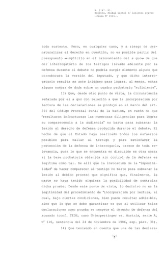 B. 1147. XL.
                                Benítez, Aníbal Leonel s/ lesiones graves
                                Ccausa N° 1524C.




todo sustento. Pero, en cualquier caso, y a riesgo de des-
naturalizar el derecho en cuestión, no es posible partir del
presupuesto Cimplícito en el razonamiento del a quoC de que
del interrogatorio de los testigos llevado adelante por la
defensa durante el debate no podría surgir elemento alguno que
corroborara la versión del imputado, y que dicho interro-
gatorio resulta ex ante inidóneo para lograr, al menos, echar
alguna sombra de duda sobre un cuadro probatorio Asuficiente@.
           13) Que, desde otro punto de vista, la circunstancia
señalada por el a quo con relación a que la incorporación por
lectura de las declaraciones se produjo en el marco del art.
391 del Código Procesal Penal de la Nación, en razón de que
Aresultaron infructuosas las numerosas diligencias para lograr
su comparecencia a la audiencia@ no basta para subsanar la
lesión al derecho de defensa producida durante el debate. El
hecho de que el Estado haya realizado todos los esfuerzos
posibles   para   hallar   al   testigo     y     para   satisfacer     la
pretensión de la defensa de interrogarlo, carece de toda re-
levancia, pues lo que se encuentra en discusión es otra cosa:
si la base probatoria obtenida sin control de la defensa es
legítima como tal. De allí que la invocación de la Aimposibi-
lidad@ de hacer comparecer al testigo no baste para subsanar la
lesión al debido proceso que significa que, finalmente, la
parte no haya tenido siquiera la posibilidad de controlar
dicha prueba. Desde este punto de vista, lo decisivo no es la
legitimidad del procedimiento de Aincorporación por lectura, el
cual, bajo ciertas condiciones, bien puede resultar admisible,
sino que lo que se debe garantizar es que al utilizar tales
declaraciones como prueba se respete el derecho de defensa del
acusado (conf. TEDH, caso Unterpertinger vs. Austria, serie A,

N° 110, sentencia del 24 de noviembre de 1986, esp. párr. 31).
           14) Que teniendo en cuenta que una de las declara-

                                            -5-
 