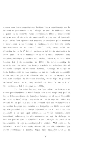ciones cuya incorporación por lectura fuera cuestionada por la
defensa no pertenecía a un Atestigo@ en sentido estricto, sino
a quien en su momento fuera coprocesado (Pérez) corresponde
aclarar que el derecho de examinación exige que el imputado
haya tenido Auna oportunidad adecuada y apropiada para desafiar
y cuestionar a un testigo o cualquiera que hubiera hecho
declaraciones   en   su   contra@   (conf.    TEDH,   caso   Säidi   vs.
Francia, Serie A, N° 261-C, sentencia del 20 de septiembre de
1993, párr. 43 Csin destacar en el originalC; asimismo, caso

Barberá, Messegué y Jabardo vs. España, serie A, N° 146, sen-
tencia del 6 de diciembre de 1988). En este sentido, de
acuerdo con los criterios interpretativos establecidos por el
Tribunal Europeo de Derechos Humanos, Atestigo de cargo@ es
toda declaración de una persona en que se funda una acusación
o una decisión judicial condenatoria, o como lo expresara la
Comisión Europea de Derechos Humanos, Atodo tipo de pruebas

verbales@ (CEDH, en el caso Bönisch vs. Austria, serie A, N°
92, sentencia del 6 de mayo de 1985).
          15) Que cabe indicar que los criterios interpreta-
tivos precedentemente mencionados han sido adoptados por la
Corte Interamericana de Derechos Humanos en el caso ACastillo
Petruzzi c. Perú@ (CIDH, sentencia del 30 de mayo de 1999). Aun
cuando no es posible dejar de señalar que las violaciones a
garantías básicas que estaban en discusión en dicho caso eran
de una gravedad difícilmente comparable con el sub lite, con
relación a lo que aquí interesa, la Corte Interamericana
consideró relevante la circunstancia de que la defensa no
hubiera podido contrainterrogar a los testigos ni durante la
instrucción ni con posterioridad e indicó: ATal como lo ha
señalado la Corte Europea, dentro de las prerrogativas que
deben concederse a quienes hayan sido acusados está la de


                                             -6-
 
