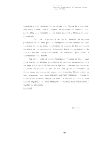 B. 1147. XL.
                             Benítez, Aníbal Leonel s/ lesiones graves
                             Ccausa N° 1524C.




examinar a los testigos en su contra y a favor, bajo las mis-
mas condiciones, con el objeto de ejercer su defensa@ (cf.
párr. 154, con remisión a los casos Barberá y Bönisch ya men-
cionados).
             16) Que la palmaria lesión al derecho de defensa
producida en el caso por la incorporación por lectura de tes-
timonios de cargo torna inoficioso el examen de los restantes
agravios de la recurrente, invocados desde la perspectiva de
las exigencias constitucionales de oralidad, publicidad e
inmediación del debate.
     Por ello, oído el señor Procurador Fiscal, se hace lugar
a la queja, se declara procedente el recurso extraordinario y
se deja sin efecto la sentencia apelada. Vuelvan los autos al
tribunal de origen, a fin de que por quien corresponda se
dicte nueva sentencia con arreglo al presente. Hágase saber y,
oportunamente, remítase. ENRIQUE SANTIAGO PETRACCHI - ELENA I.
HIGHTON de NOLASCO (según su voto) - CARLOS S. FAYT - JUAN
CARLOS MAQUEDA - E. RAUL ZAFFARONI - RICARDO LUIS LORENZETTI -
CARMEN M. ARGIBAY.
ES COPIA




                                                    VO -//-




                                         -7-
 