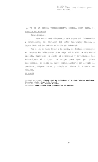 B. 1147. XL.
                                      Benítez, Aníbal Leonel s/ lesiones graves
                                      Ccausa N° 1524C.




-//-TO DE LA SEÑORA VICEPRESIDENTA DOCTORA DOÑA ELENA I.
HIGHTON de NOLASCO
      Considerando:
             Que esta Corte comparte y hace suyos los fundamentos
y conclusiones del dictamen del señor Procurador Fiscal, a
cuyos términos se remite en razón de brevedad.
      Por ello, se hace lugar a la queja, se declara procedente
el recurso extraordinario y se deja sin efecto la sentencia
apelada. Agréguese la queja al principal y devuélvanse las
actuaciones     al     tribunal       de   origen     para    que,   por   quien
corresponda, se dicte un nuevo pronunciamiento con arreglo al
presente.     Hágase    saber     y    cúmplase.      ELENA    I.    HIGHTON   de
NOLASCO.
ES COPIA


Tribunal de origen: Tribunal Oral en lo Criminal N° 8: Dres. Rodolfo Madariaga,
Alejandro Sañudo y Hugo Rocha Degreef
Fiscal del juicio: Dr .Gustavo Misculín
Defensores: Dres. Silvia Veiga y Roberto Von Der Wettwen




                                                    -9-
 