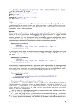 Voces: CONDENA DE EJECUCION CONDICIONAL ~ PENA ~ PROCEDIMIENTO PENAL ~ REINCI-
DENCIA ~ UNIFICACION DE PENAS
Tribunal: Corte Suprema de Justicia de la Nación(CS)
Fecha: 21/09/2004
Partes: Gasol, Silvia I. y otro
Publicado en: DJ2004-3, 1174 - LA LEY31/12/2004, 7
Cita Online: AR/JUR/3234/2004

Hechos:
    Una persona que contaba con una condena en suspenso anterior fue condenada a la pena de dos años de
cumplimiento efectivo por un delito cometido antes de la primer condena. La defensa interpuso recurso extraor-
dinario, cuya denegatoria motivó una queja. La Corte Suprema de Justicia de la Nación hizo lugar al recurso im-
petrado y dejó sin efecto la sentencia apelada.

Sumarios:
1. Corresponde revocar la sentencia que denegó la condena de ejecución condicional a quien fue condenado por
segunda vez por hechos cometidos con anterioridad a la primera condena condicional, en virtud de no mediar
entre ambas condenas el plazo previsto en el art. 27 del Cód. Penal, pues si se hubieran cumplido los términos
procesales pertinentes -en el caso, el proceso que finalizó con la segunda condena se extendió durante 16 años-
el imputado hubiera gozado de una pena única en los términos del art. 58 del Cód. Penal y de la posibilidad de
obtener una condena condicional (del dictamen del procurador fiscal que la Corte hace suyo)

   Jurisprudencia Relacionada(*)
           Ver Tambien
           CNCasación Penal, sala III, "Salinas, José V.", 2001/08/08, LA LEY, 2002-C, 477.
   (*) Información a la época del fallo

2. Siempre resulta posible aplicar una segunda condena condicional, excepto, que el delito que la motiva haya
sido cometido después de la primera y antes de cierto lapso (del dictamen del procurador fiscal que la Corte
hace suyo).

   Jurisprudencia Relacionada(*)
           Ver Tambien
           CNCasación Penal, sala III, "Salinas, José V.", 2001/08/08, LA LEY, 2002-C, 477.
   (*) Información a la época del fallo

3. La condenación condicional procura evitar la pena corta de prisión para quien pueda ser un autor ocasional y
la razón por la cual se limita a la pena corta de prisión es porque el hecho no reviste mayor gravedad, lo que
sucede cuando la pena no excede de cierto límite, o cuando no provoca mayor peligro de alarma social, es decir,
cuando el sujeto no es reincidente(del dictamen del procurador fiscal que la Corte hace suyo).

   Jurisprudencia Relacionada(*)
           Ver Tambien
           CNCasación Penal, sala III, "Salinas, José V.", 2001/08/08, LA LEY, 2002-C, 477.
   (*) Información a la época del fallo

    Texto Completo: Dictamen del Procurador Fiscal de la Nación:
    Considerando: I. La Sala IV de la Cámara Nacional de Apelaciones en lo Criminal y Correccional de la
Capital Federal resolvió confirmar la sentencia del Juzgado Nacional en lo Criminal de Instrucción N° 47, en
cuanto condenó a Silvia Irene Gasol por ser penalmente responsable del delito de malversación de caudales
públicos (artículo 261 en función del 263 del Código Penal) a la pena de dos años de prisión de cumplimiento
efectivo y al pago de las costas procesales.
    Contra esa resolución la defensa interpuso recurso extraordinario federal el que rechazado (fojas 67 a 68)
dio origen a la presente queja (fojas 70 a 82 vuelta).
    II. 1. La parte, en su recurso de queja, refuta la denegatoria del extraordinario por parte del a quo, alegando
que tal decisión carece de fundamentos mínimos, y agregando que, de adverso a lo dicho por la cámara, su críti-
ca a la sentencia (se refiere a la que resuelve sobre el fondo de la cuestión) no se basa en meras discrepancias in-

                                                      _
© Thomson La Ley                                                                                                  1
 