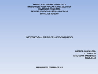 REPUBLICA BOLIVARIANA DE VENEZUELA
MINISTERIO DEL PODER POPULAR PARA LA EDUCACION
UNIVERSIDAD FERMIN TORO
FACULTAD DE CIENCIAS JURÍDICA Y POLÍTICAS
ESCUELA DE DERECHO
INSTRODUCCIÓN AL ESTUDIODE LASCIENCIASJURIDICA
DISCENTE: NOHEMI LOBO.
C.I V-16.822.301
FACILITADOR: MARIA DURAN
SAIA/B-2014/B
BARQUISIMETO; FEBRERO DE 2015
 