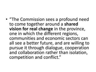 • “The Commission sees a profound need
to come together around a shared
vision for real change in the province,
one in which the different regions,
communities and economic sectors can
all see a better future, and are willing to
pursue it through dialogue, cooperation
and collaboration rather than isolation,
competition and conflict.”
 