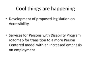Cool things are happening
• Development of proposed legislation on
Accessibility
• Services for Persons with Disability Program
roadmap for transition to a more Person
Centered model with an increased emphasis
on employment
 