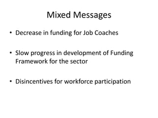 Mixed Messages
• Decrease in funding for Job Coaches
• Slow progress in development of Funding
Framework for the sector
• Disincentives for workforce participation
 