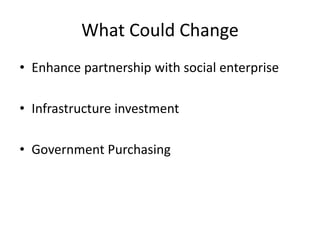 What Could Change
• Enhance partnership with social enterprise
• Infrastructure investment
• Government Purchasing
 