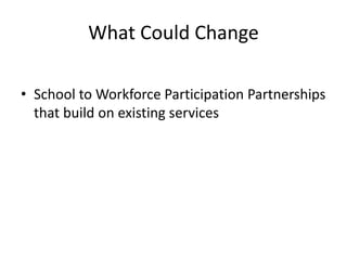 What Could Change
• School to Workforce Participation Partnerships
that build on existing services
 