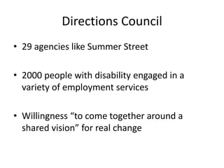Directions Council
• 29 agencies like Summer Street
• 2000 people with disability engaged in a
variety of employment services
• Willingness “to come together around a
shared vision” for real change
 