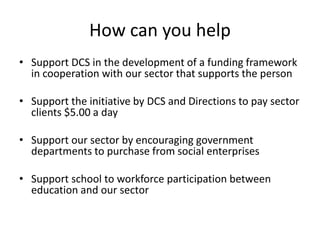 How can you help
• Support DCS in the development of a funding framework
in cooperation with our sector that supports the person
• Support the initiative by DCS and Directions to pay sector
clients $5.00 a day
• Support our sector by encouraging government
departments to purchase from social enterprises
• Support school to workforce participation between
education and our sector
 